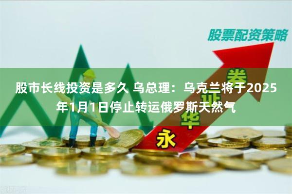 股市长线投资是多久 乌总理：乌克兰将于2025年1月1日停止