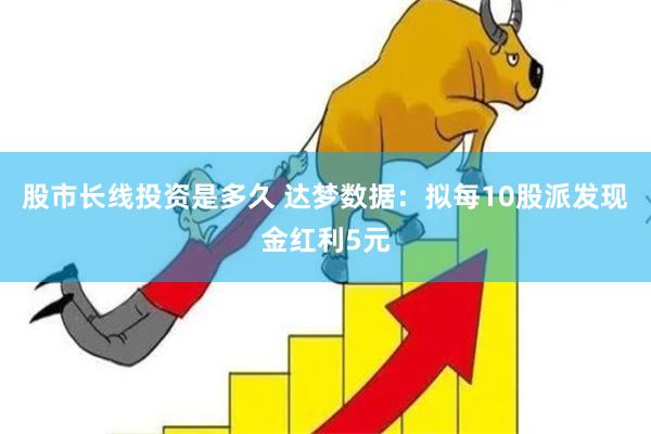 股市长线投资是多久 达梦数据：拟每10股派发现金红利5元