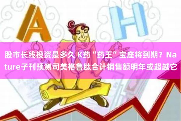 股市长线投资是多久 K药“药王”宝座将到期？Nature子刊