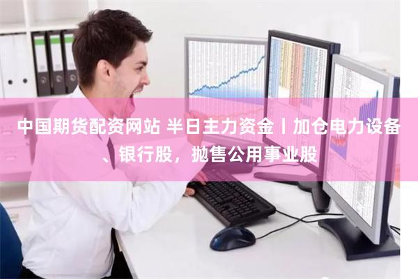 中国期货配资网站 半日主力资金丨加仓电力设备、银行股，抛售公