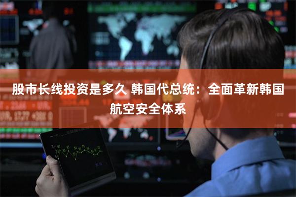 股市长线投资是多久 韩国代总统：全面革新韩国航空安全体系