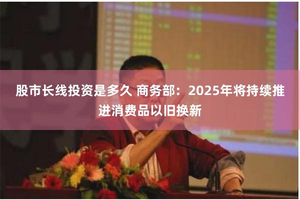 股市长线投资是多久 商务部：2025年将持续推进消费品以旧换