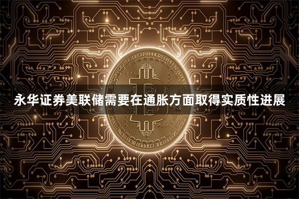 永华证券美联储需要在通胀方面取得实质性进展